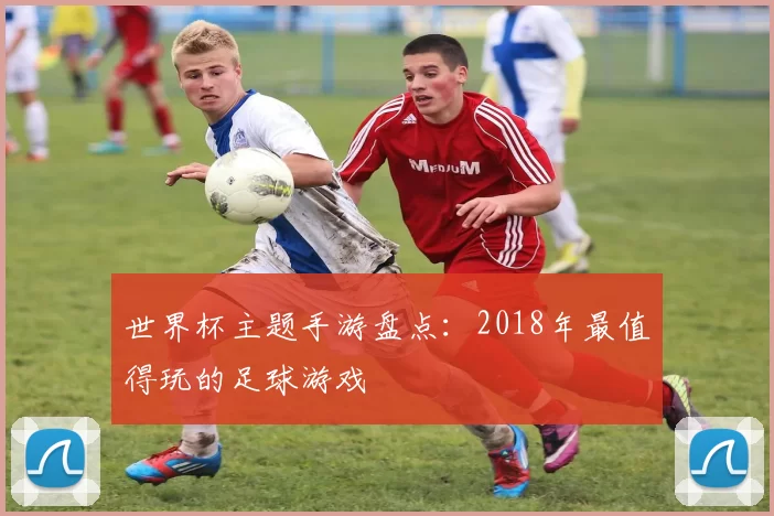 世界杯主题手游盘点：2018年最值得玩的足球游戏