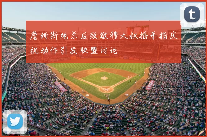 詹姆斯绝杀后致敬穆大叔摇手指庆祝动作引发联盟讨论