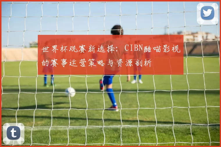 世界杯观赛新选择:CIBN酷喵影视的赛事运营策略与资源剖析