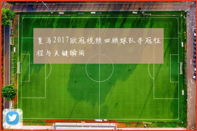 皇马2017欧冠视频回顾球队夺冠征程与关键瞬间