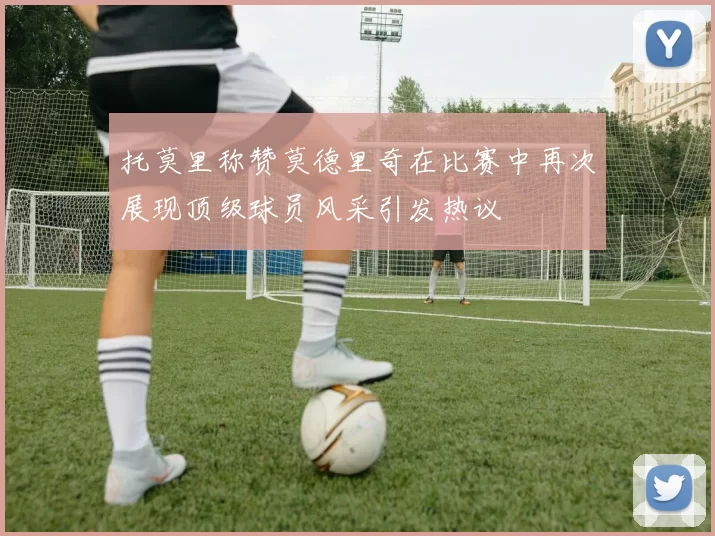 托莫里称赞莫德里奇在比赛中再次展现顶级球员风采引发热议