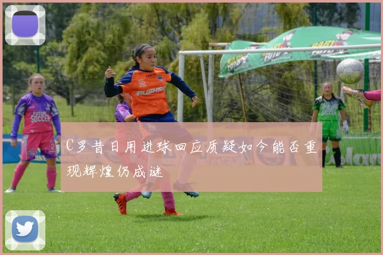 C罗昔日用进球回应质疑如今能否重现辉煌仍成谜