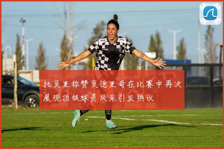 托莫里称赞莫德里奇在比赛中再次展现顶级球员风采引发热议