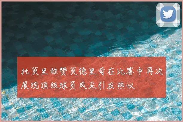 托莫里称赞莫德里奇在比赛中再次展现顶级球员风采引发热议