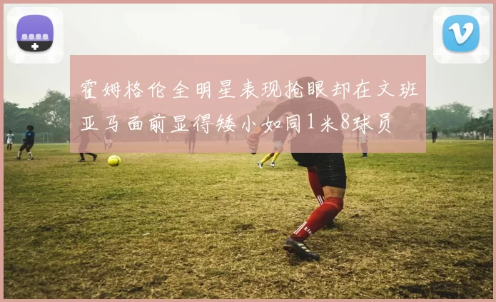 霍姆格伦全明星表现抢眼却在文班亚马面前显得矮小如同1米8球员