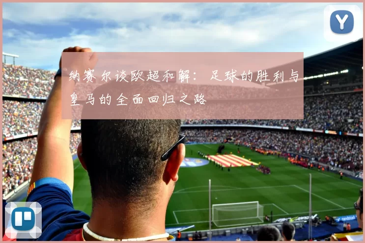 纳赛尔谈欧超和解:足球的胜利与皇马的全面回归之路