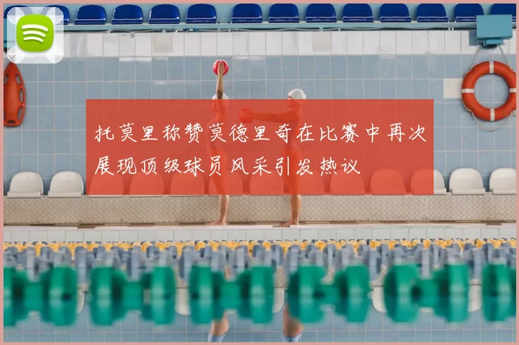 托莫里称赞莫德里奇在比赛中再次展现顶级球员风采引发热议