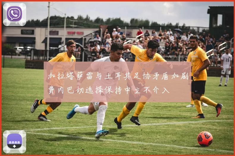 加拉塔萨雷与土耳其足协矛盾加剧费内巴切选择保持中立不介入