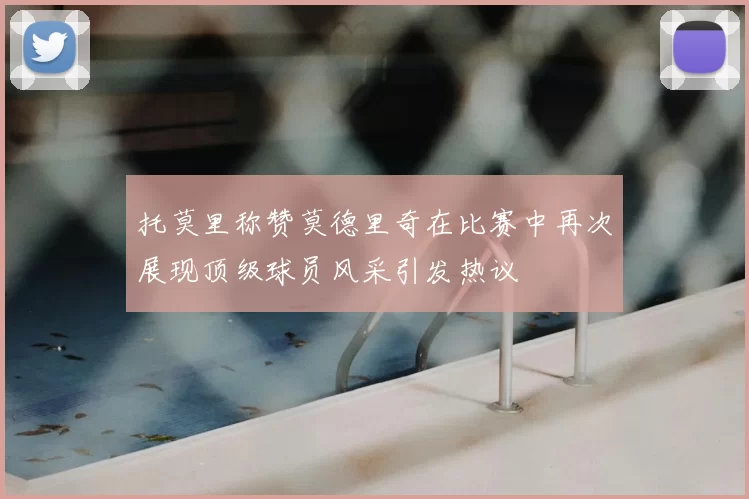 托莫里称赞莫德里奇在比赛中再次展现顶级球员风采引发热议