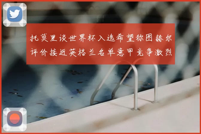 托莫里谈世界杯入选希望称图赫尔评价接近英格兰名单意甲竞争激烈