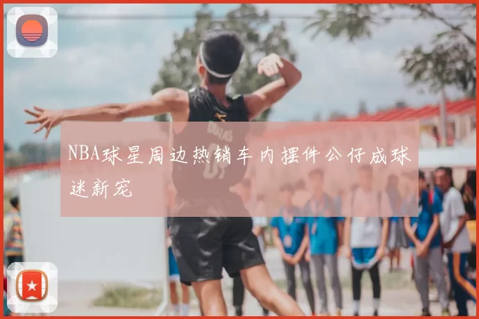 NBA球星周边热销车内摆件公仔成球迷新宠