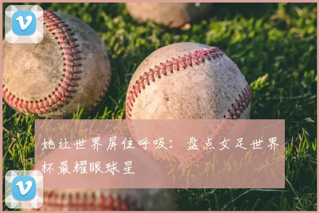她让世界屏住呼吸：盘点女足世界杯最耀眼球星